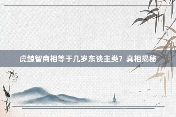 虎鲸智商相等于几岁东谈主类？真相揭秘