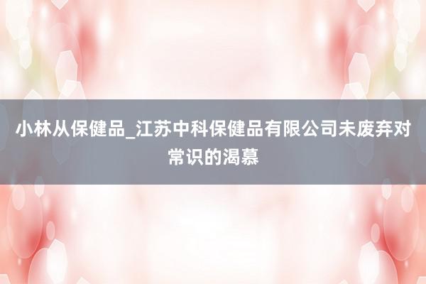 小林从保健品_江苏中科保健品有限公司未废弃对常识的渴慕
