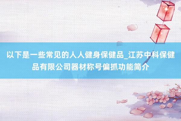 以下是一些常见的人人健身保健品_江苏中科保健品有限公司器材称号偏抓功能简介